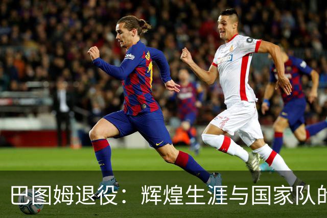 巴图姆退役：辉煌生涯与国家队的荣耀征程